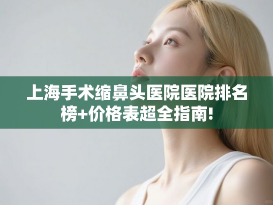 上海手术缩鼻头医院医院排名榜+价格表超全指南!
