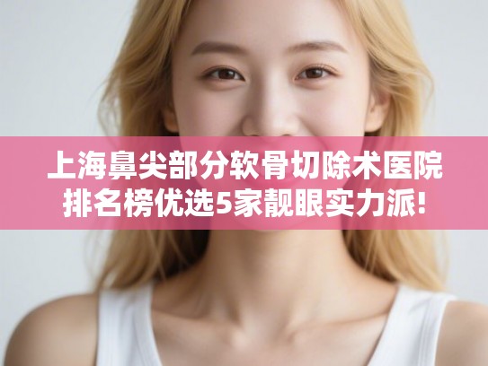 上海鼻尖部分软骨切除术医院排名榜优选5家靓眼实力派!