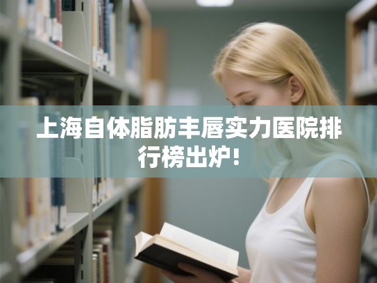 上海自体脂肪丰唇实力医院排行榜出炉!