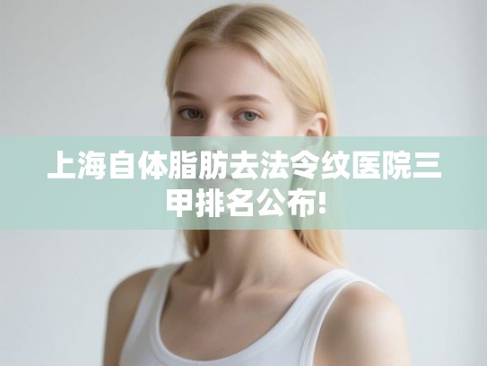 上海自体脂肪去法令纹医院三甲排名公布!