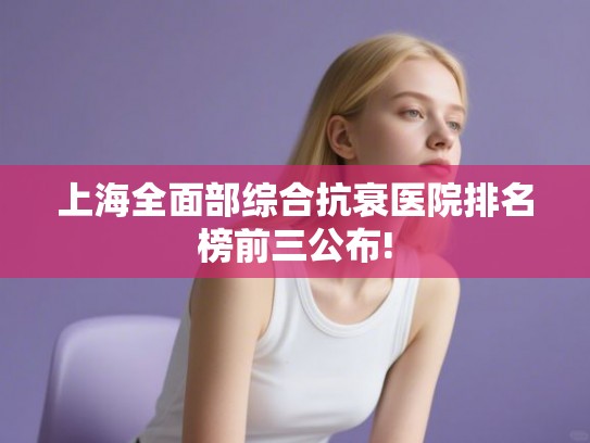 上海全面部综合抗衰医院排名榜前三公布!