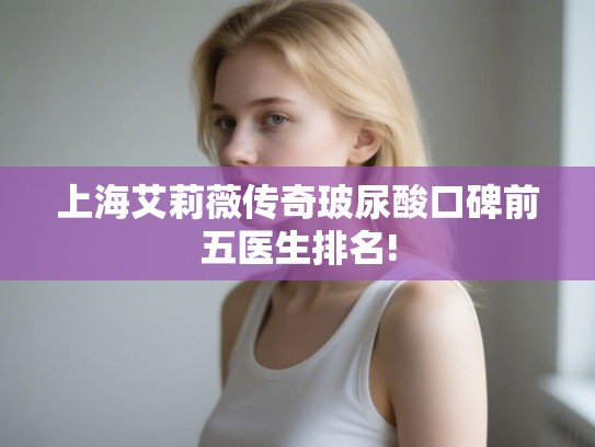 上海艾莉薇传奇玻尿酸口碑前五医生排名!
