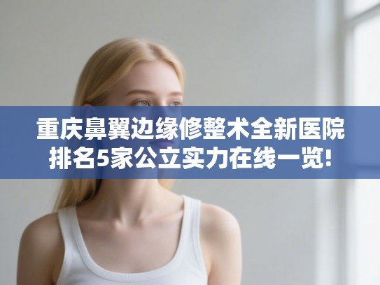 重庆鼻翼边缘修整术全新医院排名5家公立实力在线一览!