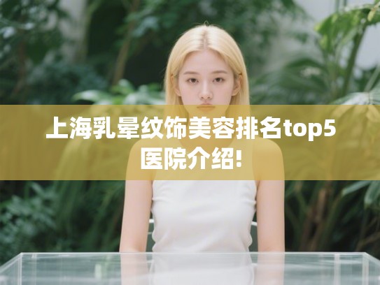 上海乳晕纹饰美容排名top5医院介绍!