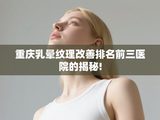 重庆乳晕纹理改善排名前三医院的揭秘!