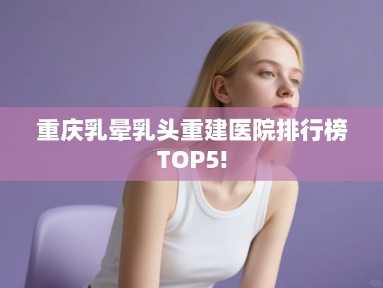 重庆乳晕乳头重建医院排行榜TOP5!
