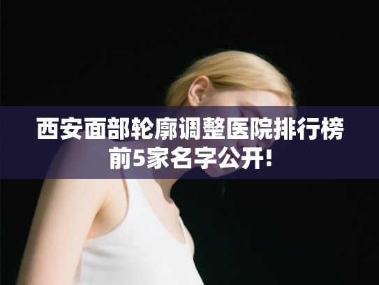 西安面部轮廓调整医院排行榜前5家名字公开!