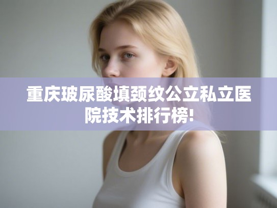 重庆玻尿酸填颈纹公立私立医院技术排行榜!