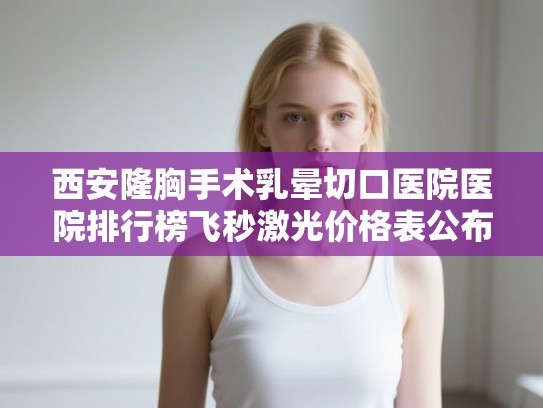 西安隆胸手术乳晕切口医院医院排行榜飞秒激光价格表公布!