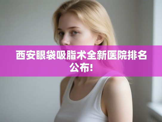 西安眼袋吸脂术全新医院排名公布!
