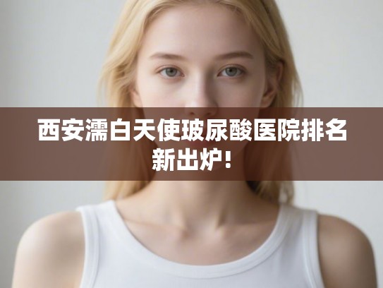 西安濡白天使玻尿酸医院排名新出炉!
