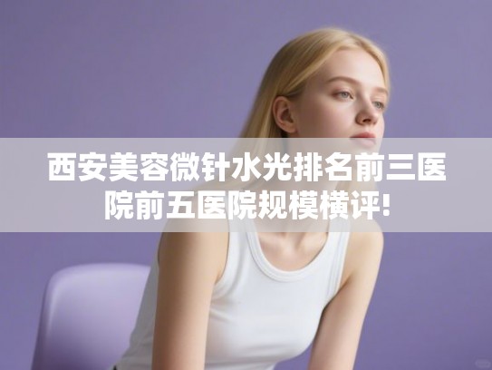 西安美容微针水光排名前三医院前五医院规模横评!