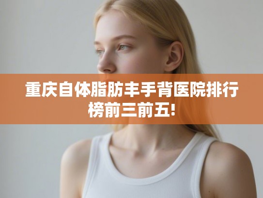 重庆自体脂肪丰手背医院排行榜前三前五!