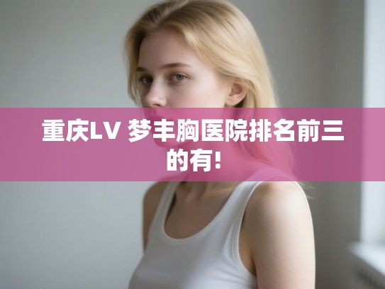 重庆LV 梦丰胸医院排名前三的有!