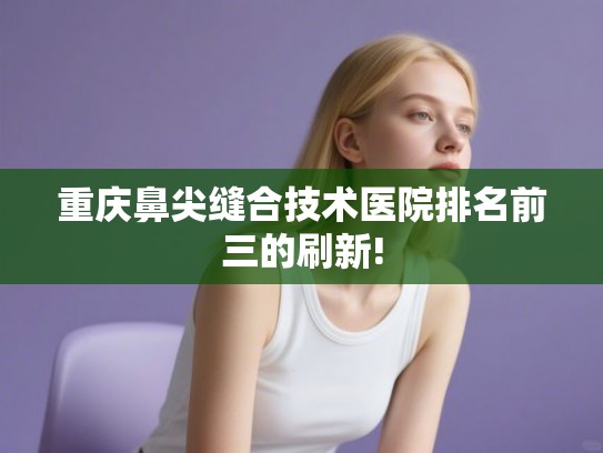 重庆鼻尖缝合技术医院排名前三的刷新!