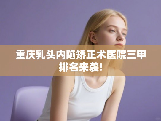 重庆乳头内陷矫正术医院三甲排名来袭!