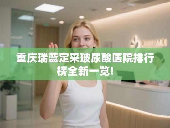 重庆瑞蓝定采玻尿酸医院排行榜全新一览!