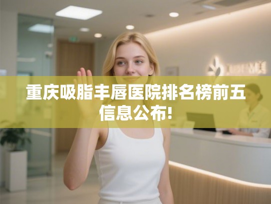 重庆吸脂丰唇医院排名榜前五信息公布!