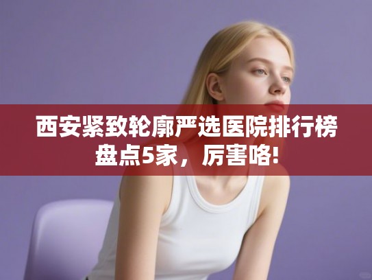 西安紧致轮廓严选医院排行榜盘点5家，厉害咯!