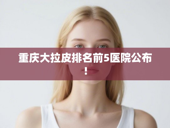 重庆大拉皮排名前5医院公布!