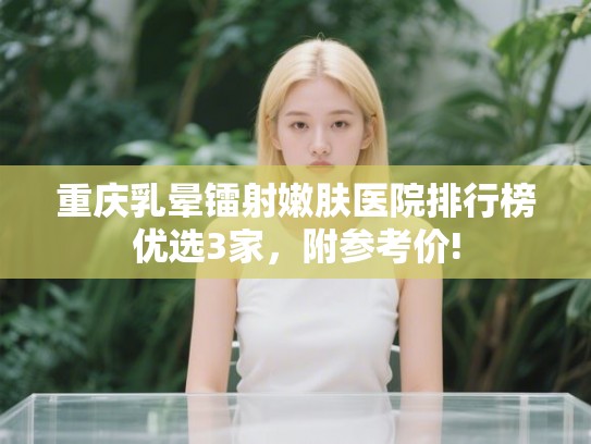 重庆乳晕镭射嫩肤医院排行榜优选3家，附参考价!