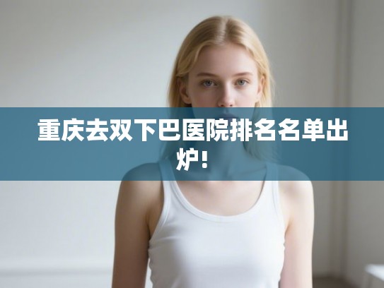 重庆去双下巴医院排名名单出炉!
