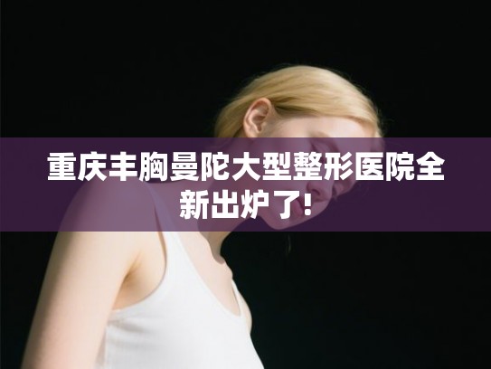 重庆丰胸曼陀大型整形医院全新出炉了!