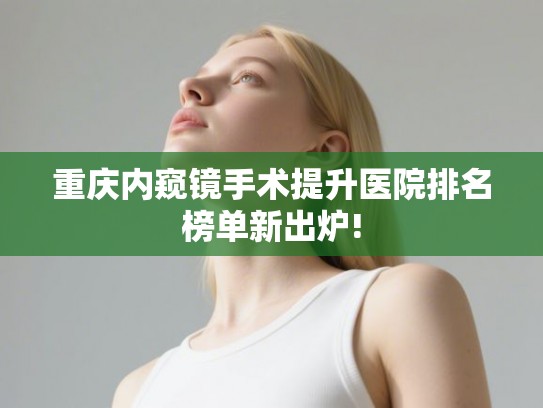 重庆内窥镜手术提升医院排名榜单新出炉!