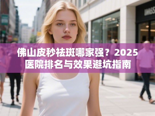 佛山皮秒祛斑哪家强？2025医院排名与效果避坑指南