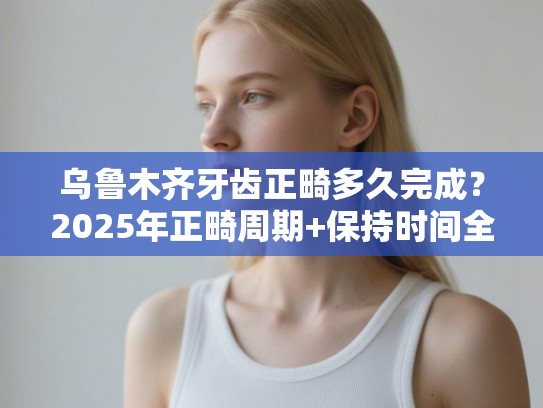 乌鲁木齐牙齿正畸多久完成？2025年正畸周期+保持时间全解析