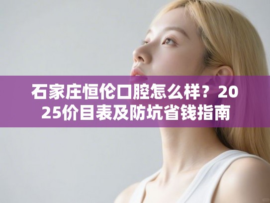 石家庄恒伦口腔怎么样？2025价目表及防坑省钱指南