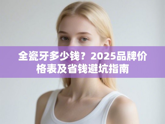 全瓷牙多少钱？2025品牌价格表及省钱避坑指南