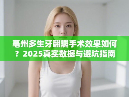 亳州多生牙翻瓣手术效果如何？2025真实数据与避坑指南