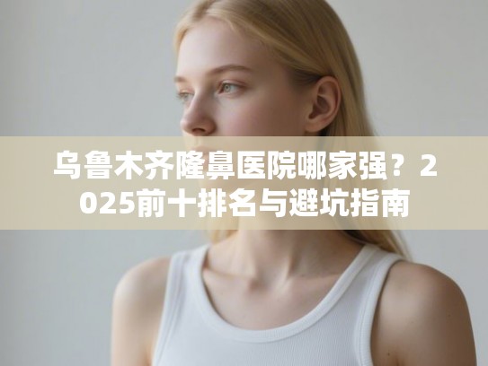 乌鲁木齐隆鼻医院哪家强？2025前十排名与避坑指南