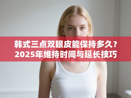 韩式三点双眼皮能保持多久？2025年维持时间与延长技巧