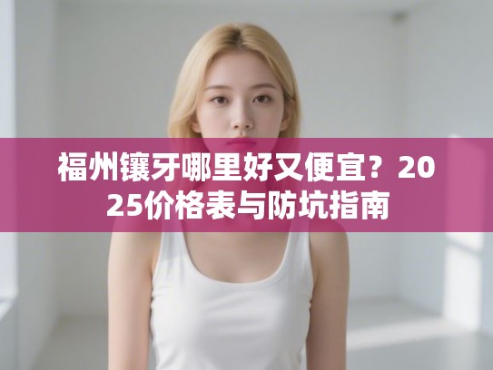 福州镶牙哪里好又便宜？2025价格表与防坑指南