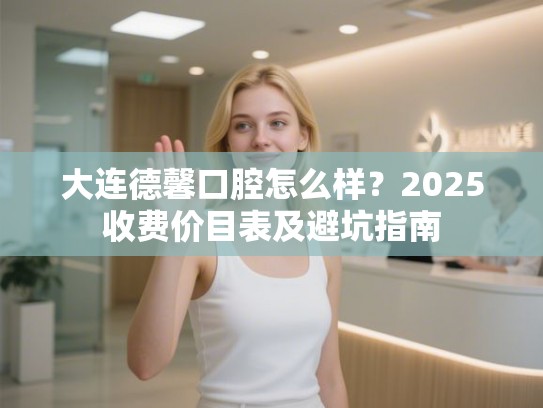 大连德馨口腔怎么样？2025收费价目表及避坑指南