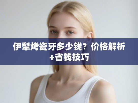 伊犁烤瓷牙多少钱？价格解析+省钱技巧
