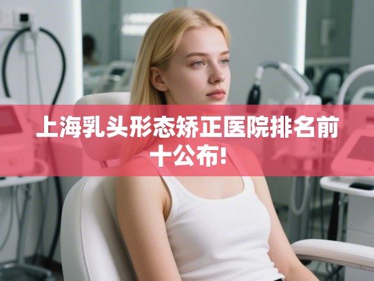 上海乳头形态矫正医院排名前十公布!