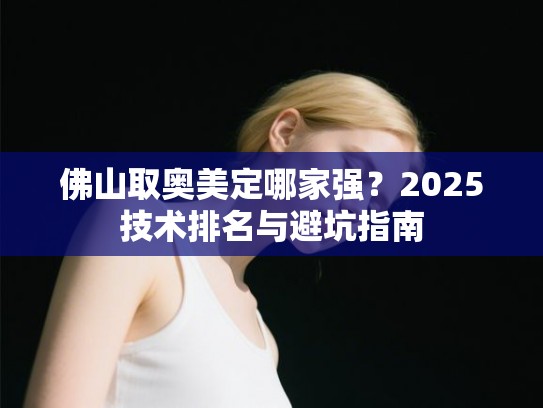 佛山取奥美定哪家强？2025技术排名与避坑指南
