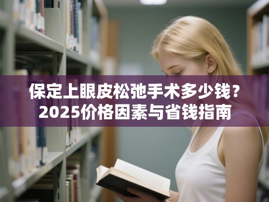 保定上眼皮松弛手术多少钱？2025价格因素与省钱指南