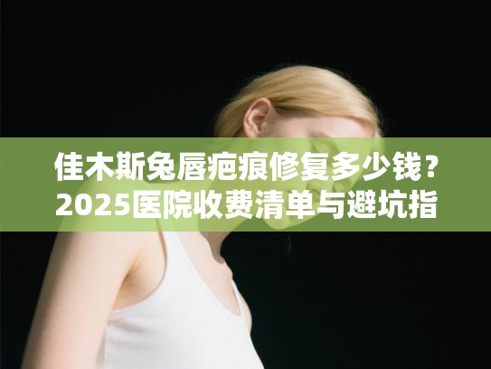 佳木斯兔唇疤痕修复多少钱？2025医院收费清单与避坑指南