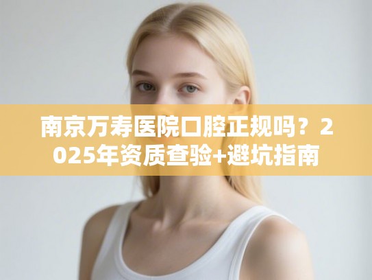 南京万寿医院口腔正规吗？2025年资质查验+避坑指南