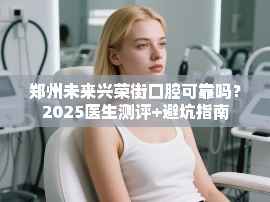 郑州未来兴荣街口腔可靠吗？2025医生测评+避坑指南