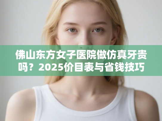 佛山东方女子医院做仿真牙贵吗？2025价目表与省钱技巧