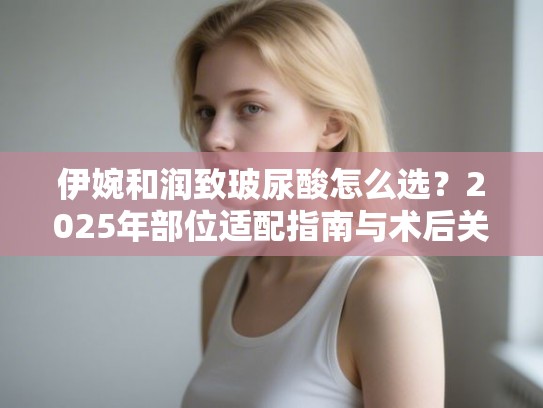 伊婉和润致玻尿酸怎么选？2025年部位适配指南与术后关键点
