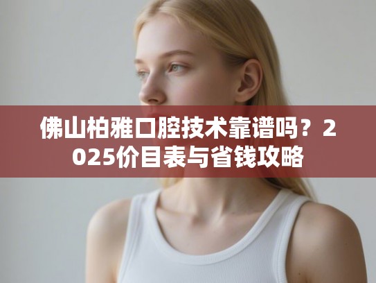 佛山柏雅口腔技术靠谱吗？2025价目表与省钱攻略