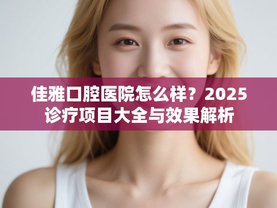佳雅口腔医院怎么样？2025诊疗项目大全与效果解析