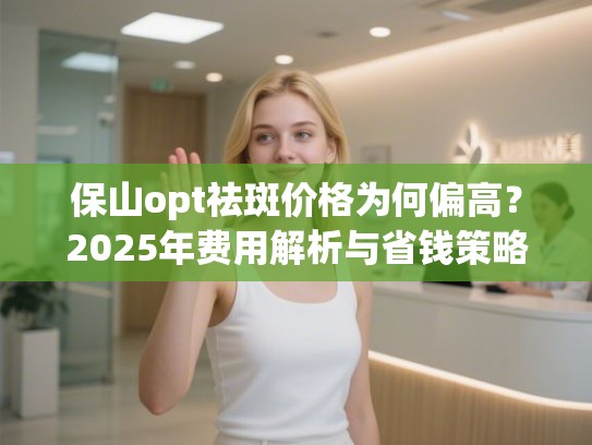 保山opt祛斑价格为何偏高？2025年费用解析与省钱策略