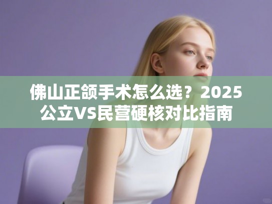 佛山正颌手术怎么选？2025公立VS民营硬核对比指南